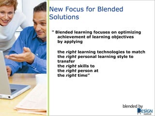 New Focus for Blended Solutions “  Blended learning focuses on optimizing achievement of learning objectives  by applying  the  right  learning technologies to match  the  right  personal learning style to transfer  the  right  skills to  the  right  person at  the  right  time” SkillSoft 