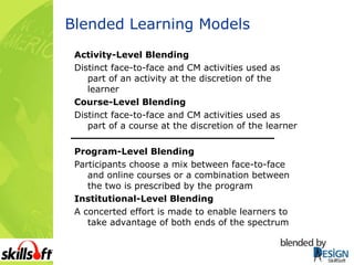 Blended Learning Models Activity-Level Blending Distinct face-to-face and CM activities used as part of an activity at the discretion of the learner Course-Level Blending Distinct face-to-face and CM activities used as part of a course at the discretion of the learner Program-Level Blending Participants choose a mix between face-to-face and online courses or a combination between the two is prescribed by the program Institutional-Level Blending A concerted effort is made to enable learners to take advantage of both ends of the spectrum 