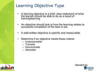 Learning Objective Type A learning objective is a brief, clear statement of what the learner should be able to do as a result of training/learning.  An objective should look at how the learning relates to successful completion of the task or job.  A well-written objective is specific and measurable.  Determine if an objective meets these criteria:  Understandable Trainable Demonstrable Attainable 