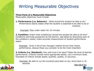 Writing Measurable Objectives Three Parts of a Measurable Objectives Measurable objectives must include: 1. Performance (i.e. Behavior)  - What should the student be able to do? Performance clearly states what the student is expected to be able to do or  produce. Example:  Stay under water for 10 minutes 2. Condition:  Under what condition(s) should the student be able to do this? Conditions eliminate guesswork by the learner; add detail by describing each of the condition’s needs; make accurate measurement of student performance easier. Example:   Given a list of key manager-related drivers that impact performance, discuss those you consider to be the most important  3. Criteria (i.e. Standard):  How well must it be done? State the level of desired performance. Criterion should name appropriate ability, not a minimum level.  Examples of criteria include speed, quantity, quality, or accuracy. Example:  Be able to run the hundred-yard dash on dry, level track in 10  seconds 
