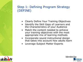 Step 1: Defining Program Strategy (DEFINE) Clearly Define Your Training Objectives Identify the Skill Gaps of Learners and the Characteristics of your Audience Match the content needed to achieve your training objectives with the most appropriate mix of learning methods Incorporate sound instructional design that takes into account how adults learn Leverage Subject Matter Experts 