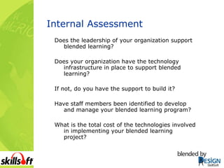 Internal Assessment Does the leadership of your organization support blended learning? Does your organization have the technology infrastructure in place to support blended learning? If not, do you have the support to build it? Have staff members been identified to develop and manage your blended learning program? What is the total cost of the technologies involved in implementing your blended learning project? 