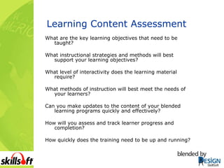 Learning Content Assessment What are the key learning objectives that need to be taught? What instructional strategies and methods will best support your learning objectives? What level of interactivity does the learning material require? What methods of instruction will best meet the needs of your learners? Can you make updates to the content of your blended learning programs quickly and effectively? How will you assess and track learner progress and completion? How quickly does the training need to be up and running? 