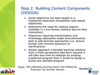 Step 2: Building Content Components (DESIGN) Some objectives are best taught in a traditional classroom (kinesthetic task-based objectives) Determine the need for making experts available in a live format (without face-to-face interaction) Objectives requiring memorization and knowledge absorption might lend themselves best to self-directed approaches (i.e. lecture format with minimal questions or clarifications) Always approach a blended learning initiative from a fresh perspective and don’t assume it will take less time to redesign an existing traditional program than it would to design a brand new blended program  From:  “Why Blended Learning Hasn’t Yet Fulfilled Its Promises” by Jennifer Holman 
