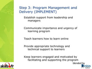 Step 3: Program Management and Delivery (IMPLEMENT) Establish support from leadership and managers Communicate importance and urgency of learning program Teach learners how to learn online Provide appropriate technology and technical support to learners Keep learners engaged and motivated by facilitating and supporting the program 