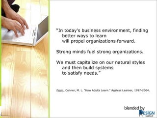 “ In today's business environment, finding better ways to learn  will propel organizations forward.  Strong minds fuel strong organizations.  We must capitalize on our natural styles and then build systems  to satisfy needs.” From:  Conner, M. L. "How Adults Learn." Ageless Learner, 1997-2004.  SkillSoft 