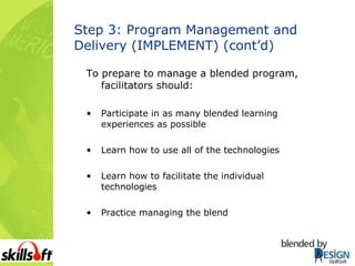 Step 3: Program Management and Delivery (IMPLEMENT) (cont’d) To prepare to manage a blended program, facilitators should: Participate in as many blended learning experiences as possible Learn how to use all of the technologies Learn how to facilitate the individual technologies Practice managing the blend 
