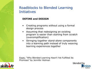 Roadblocks to Blended Learning Initiatives DEFINE and DESIGN Creating programs without using a formal design process Assuming that redesigning an existing program is easier than starting from scratch (oversimplification) Stringing together stand-alone components into a learning path instead of truly weaving learning experiences together From:  “Why Blended Learning Hasn’t Yet Fulfilled Its Promises” by Jennifer Holman 