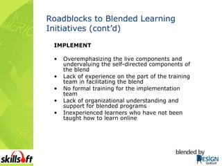 Roadblocks to Blended Learning Initiatives (cont’d) IMPLEMENT Overemphasizing the live components and undervaluing the self-directed components of the blend Lack of experience on the part of the training team in facilitating the blend No formal training for the implementation team Lack of organizational understanding and support for blended programs Inexperienced learners who have not been taught how to learn online 