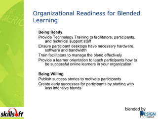 Organizational Readiness for Blended Learning Being Ready Provide Technology Training to facilitators, participants, and technical support staff Ensure participant desktops have necessary hardware, software and bandwidth Train facilitators to manage the blend effectively Provide a learner orientation to teach participants how to be successful online learners in your organization Being Willing Publish success stories to motivate participants Create early successes for participants by starting with less intensive blends 