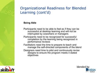 Organizational Readiness for Blended Learning (cont’d) Being Able Participants need to be able to feel as if they can be successful at desktop learning and will not be interrupted by coworkers or managers Participants need to be recognized for successful completion by the learning being recognized in performance reviews Facilitators need the time to prepare to teach and manage the self-directed components of the blend Designers need time to pilot and continuously revise designs to ensure the program meets it stated objectives 