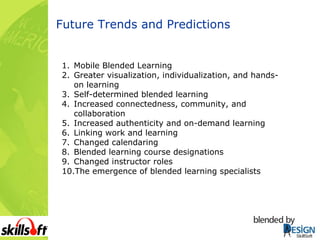 Future Trends and Predictions Mobile Blended Learning Greater visualization, individualization, and hands-on learning Self-determined blended learning Increased connectedness, community, and collaboration Increased authenticity and on-demand learning Linking work and learning Changed calendaring Blended learning course designations Changed instructor roles The emergence of blended learning specialists 