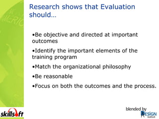 Research shows that Evaluation should… Be objective and directed at important outcomes Identify the important elements of the training program  Match the organizational philosophy   Be reasonable Focus on both the outcomes and the process.    