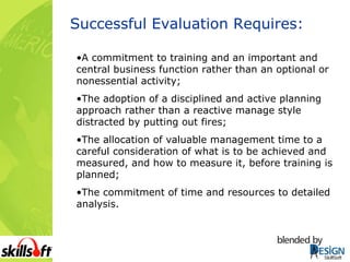 Successful Evaluation Requires: A commitment to training and an important and central business function rather than an optional or nonessential activity; The adoption of a disciplined and active planning approach rather than a reactive manage style distracted by putting out fires; The allocation of valuable management time to a careful consideration of what is to be achieved and measured, and how to measure it, before training is planned; The commitment of time and resources to detailed analysis. 