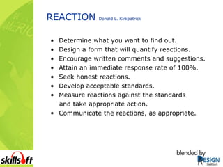 REACTION  Donald L. Kirkpatrick Determine what you want to find out. Design a form that will quantify reactions. Encourage written comments and suggestions. Attain an immediate response rate of 100%. Seek honest reactions. Develop acceptable standards. Measure reactions against the standards and take appropriate action. Communicate the reactions, as appropriate. 