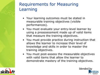 Requirements for Measuring Learning Your learning outcomes must be stated in measurable training objectives (visible performances). You must evaluate your entry-level learner by using a preassessment made up of valid items that measure the training objectives. You must provide practice during instruction that allows the learner to increase their level of knowledge and skills in order to master the training objectives. You must post-assess the measurable objectives with valid items that allow the learner to demonstrate mastery of the training objectives. 