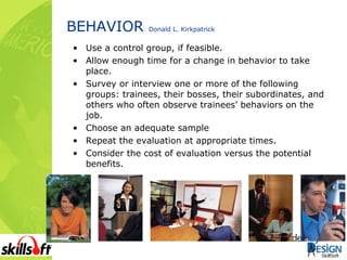 BEHAVIOR  Donald L. Kirkpatrick Use a control group, if feasible. Allow enough time for a change in behavior to take place. Survey or interview one or more of the following groups: trainees, their bosses, their subordinates, and others who often observe trainees’ behaviors on the job. Choose an adequate sample Repeat the evaluation at appropriate times. Consider the cost of evaluation versus the potential benefits. 