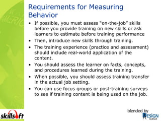 Requirements for Measuring Behavior If possible, you must assess “on-the-job” skills before you provide training on new skills or ask learners to estimate before training performance Then, introduce new skills through training. The training experience (practice and assessment) should include real-world application of the content. You should assess the learner on facts, concepts, and procedures learned during the training. When possible, you should assess training transfer in the actual job setting. You can use focus groups or post-training surveys to see if training content is being used on the job. 