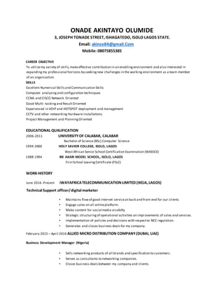 ONADE AKINTAYO OLUMIDE
3, JOSEPH TONADE STREET, ISHAGATEDO, ISOLO LAGOS STATE.
Email: akinze84@gmail.Com
Mobile: 08075855385
CAREER OBJECTIVE
To utilizemy variety of skills,makeeffective contribution in an enablingenvironment and also interested in
expandingmy professional horizons by seekingnew challenges in the working environment as a team member
of an organization
SKILLS
Excellent Numerical Skillsand Communication Skills
Computer analyzingand configuration techniques
CCNA and CISCO Network Oriented
Good Multi- taskingand ResultOriented
Experienced in VOIP and HOTSPOT deployment and management
CCTV and other networking Hardware installations
Project Management and PlanningOriented
EDUCATIONAL QUALIFICATION
2006-2011 UNIVERSITYOF CALABAR, CALABAR
Bachelor of Science (BSc) Computer Science
1994-2000 HOLY SAVIOR COLLEGE, ISOLO, LAGOS
West African Senior School Certification Examination (WASSCE)
1988-1994 IRE AKARI MODEL SCHOOL, ISOLO, LAGOS
FirstSchool LeavingCertificate (FSLC)
WORK HISTORY
June 2016- Present iWAYAFRICATELECOMMUNICATIONLIMITED (IKEJA,LAGOS)
Technical Support officer/digital marketer
• Maintains flowof good internet serviceat back and front end for our clients
• Engage sales on all onlineplatform.
• Make content for social media vissibilty
• Strategic structuringof operational activities on improvements of sales and services.
• Implementation of policies and decisions with respectto NCC regulation.
• Generates and closes business dealsfor my company.
February 2015 – April 2016 ALLIED MICRO DISTRIBUTION COMPANY(DUBAI, UAE)
Business Development Manager (Nigeria)
• Sells networking products of all brands and specification to customers.
• Serves as consultants to networking companies.
• Closes business dealsbetween my company and clients.
 