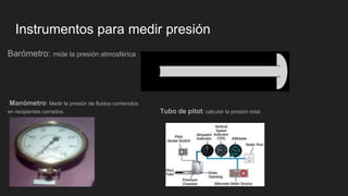 Instrumentos para medir presión
Barómetro: mide la presión atmosférica
Manómetro: Medir la presión de fluidos contenidos
en recipientes cerrados. Tubo de pitot: calcular la presión total.
 
