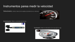 Instrumentos parea medir la velocidad
Velocímetro: mide el valor de la rapidez promedio de un vehículo.
Anemómetro: Mide la velocidad del tiempo.
Tacómetro: Mide la velocidad con la que gira un eje.
 