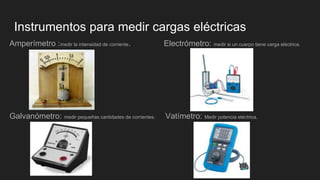 Instrumentos para medir cargas eléctricas
Amperímetro :medir la intensidad de corriente. Electrómetro: medir si un cuerpo tiene carga eléctrica.
Galvanómetro: medir pequeñas cantidades de corrientes. Vatímetro: Medir potencia eléctrica.
 
