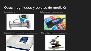 Otras magnitudes y objetos de medición
Caudal metro: Colorímetro : Identificar el color.
Espectrómetro: medida de la luz y las frecuencias. Microscópico : Mirar objetos pequeños.
 