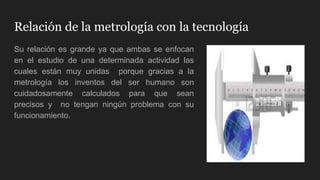 Relación de la metrología con la tecnología
Su relación es grande ya que ambas se enfocan
en el estudio de una determinada actividad las
cuales están muy unidas porque gracias a la
metrología los inventos del ser humano son
cuidadosamente calculados para que sean
precisos y no tengan ningún problema con su
funcionamiento.
 