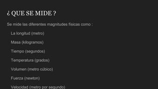 ¿ QUE SE MIDE ?
Se mide las diferentes magnitudes físicas como :
La longitud (metro)
Masa (kilogramos)
Tiempo (segundos)
Temperatura (grados)
Volumen (metro cúbico)
Fuerza (newton)
Velocidad (metro por segundo)
 