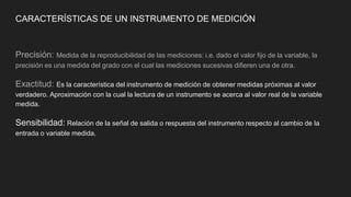 CARACTERÍSTICAS DE UN INSTRUMENTO DE MEDICIÓN
Precisión: Medida de la reproducibilidad de las mediciones: i.e. dado el valor fijo de la variable, la
precisión es una medida del grado con el cual las mediciones sucesivas difieren una de otra.
Exactitud: Es la característica del instrumento de medición de obtener medidas próximas al valor
verdadero. Aproximación con la cual la lectura de un instrumento se acerca al valor real de la variable
medida.
Sensibilidad: Relación de la señal de salida o respuesta del instrumento respecto al cambio de la
entrada o variable medida.
 