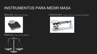 INSTRUMENTOS PARA MEDIR MASA
Báscula: Determinar el peso Catarómetro: Medir cantidad composición de gases
Balanza: masa de los objetos.
 