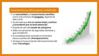 Características del progreso indefinido.
• La racionalidad y el conocimiento científico
como instrumentos del progreso, dejando de
lado a la fe.
• Se pensaba que era un camino lineal, continuo
y ascendente que no tenía detención.
• Orgullo de salir del estado de salvajismo.
• Daba una sensación de seguridad, bienestar y
que no había fin.
• Es completamente centrado en el hombre
hacia su perfección (Antropocentrico).
• Se basa en la acumulación del conocimiento del
todo (Tecnología).
 