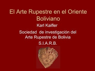El Arte Rupestre en el Oriente
Boliviano
Karl Kaifler
Sociedad de investigación del
Arte Rupestre de Bolivia
S.I.A.R.B.
 