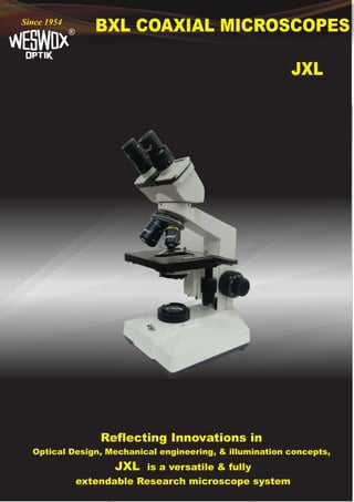 BXL COAXIAL MICROSCOPES
®
Since 1954
JXL
Reflecting Innovations in
Optical Design, Mechanical engineering, & illumination concepts,
JXL is a versatile & fully
extendable Research microscope system
 