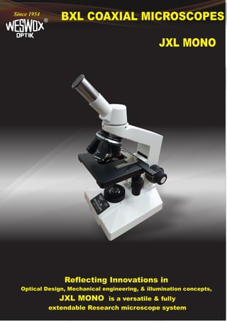 BXL COAXIAL MICROSCOPES
®
Since 1954
JXL MONO
Reflecting Innovations in
Optical Design, Mechanical engineering, & illumination concepts,
JXL MONO is a versatile & fully
extendable Research microscope system
 