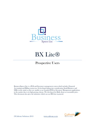 BX Lite®
                               Prospective Users




BusinessXpress Lite is a POS and Inventory management system which includes Financial
Accounting and Billing system too. It developed taking into consideration Small Business and
SMEs in the mind, as they are unable to use branded POS or Inventory Management applications
in the market due to its high pricing scheme. We develop it for Bulk clients at reasonable price.
This document also gives the industries which can use BX Lite in general.




©Cultivate Solutions 2010                  www.cultivate.co.in
 