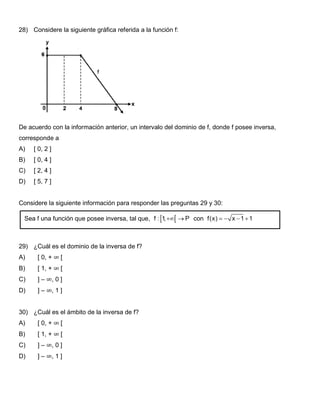 28) Considere la siguiente gráfica referida a la función f:
De acuerdo con la información anterior, un intervalo del dominio de f, donde f posee inversa,
corresponde a
A) [ 0, 2 ]
B) [ 0, 4 ]
C) [ 2, 4 ]
D) [ 5, 7 ]
Considere la siguiente información para responder las preguntas 29 y 30:
29) ¿Cuál es el dominio de la inversa de f?
A) [ 0, + ∞ [
B) [ 1, + ∞ [
C) ] – ∞, 0 ]
D) ] – ∞, 1 ]
30) ¿Cuál es el ámbito de la inversa de f?
A) [ 0, + ∞ [
B) [ 1, + ∞ [
C) ] – ∞, 0 ]
D) ] – ∞, 1 ]
Sea f una función que posee inversa, tal que, con
 