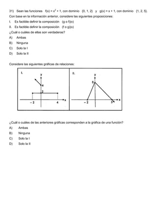 31) Sean las funciones f(x) = x2
+ 1, con dominio {0, 1, 2} y g(x) = x + 1, con dominio {1, 2, 5}.
Con base en la información anterior, considere las siguientes proposiciones:
I. Es factible definir la composición (g o f)(x)
II. Es factible definir la composición (f o g)(x)
¿Cuál o cuáles de ellas son verdaderas?
A) Ambas
B) Ninguna
C) Solo la I
D) Solo la II
Considere las siguientes gráficas de relaciones:
¿Cuál o cuáles de las anteriores gráficas corresponden a la gráfica de una función?
A) Ambas
B) Ninguna
C) Solo la I
D) Solo la II
 