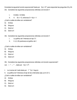 Considere la siguiente función exponencial f dada por f(x) = 5X
, para responder las preguntas 33 y 34:
33) Considere las siguientes proposiciones referidas a la función f:
I. f(1200) > f(1500)
II. II. Si x < 0, entonces 0 < f(x) < 1
¿Cuál o cuáles de ellas son verdaderas?
A) Ambas
B) Ninguna
C) Solo la I
D) Solo la II
34) Considere las siguientes proposiciones referidas a la función f:
I. La gráfica de f interseca el eje "x".
II. II. (2, 25) pertenece al gráfico de f.
¿Cuál o cuáles de ellas son verdaderas?
A) Ambas
B) Ninguna
C) Solo la I
D) Solo la II
35) Considere las siguientes proposiciones referidas a la función exponencial f
con f :

 , dada por f(x) = 3X
:
I. La inversa de f está dada por f – 1
(x) = log3(x).
II. La gráfica de f interseca el eje de las ordenadas (eje y) en (0,1).
¿Cuál o cuáles de ellas son verdaderas?
A) Ambas
B) Ninguna
C) Solo la I
D) Solo la II
 