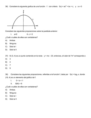 36) Considere la siguiente grafica de una función f con criterio f(x) = ax2
+ bx + c, y a ≠ 0
Considere las siguientes proposiciones sobre la parábola anterior:
I. a<0 II. c > 0
¿Cuál o cuáles de ellas son verdaderas?
A) Ambas
B) Ninguna
C) Solo la I
D) Solo la II
37) Si (3, 4) es un punto contenido en la recta y = mx – 23, entonces, el valor de "m" corresponde a
A) 3
B) 4
C) 7
D) 9
38) Considere las siguientes proposiciones, referidas a la función f, dada por f(x) = loga x, donde
(16, 4) es un elemento del gráfico de f:
I. 0 < a < 1
II. f(64) = 6
¿Cuál o cuáles de ellas son verdaderas?
A) Ambas
B) Ninguna
C) Solo la I
D) Solo la II
 