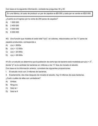 Con base en la siguiente información, conteste las preguntas 39 y 40:
¿Cuánto es el ingreso por la venta de 200 pares de zapatos?
A) 1 600 000
B) 2 400 000
C) 4 000 000
D) 8 000 000
40) Una función que modela el costo total "c(x)", en colones, relacionados con los "x" pares de
zapatos producidos, corresponde a
A) c(x) = 8000x
B) c(x) = 12 000x
C) c(x) = 20 000x
D) c(x) = 28 000x
41) En un estudio se determina que la población de cierto tipo de bacteria está modelada por p(x) = 3X
,
donde "p" es la cantidad de bacterias en millones a los "x" días de iniciado el estudio.
Con base en la información anterior, considere las siguientes proposiciones:
I. El estudio inició con 3 millones de bacterias.
II. Exactamente, dos días después de iniciado el estudio, hay 6 millones de esas bacterias.
¿Cuál o cuáles de ellas son verdaderas?
A) Ambas
B) Ninguna
C) Solo la I
D) Solo la II
En una fábrica, el costo de producir un par de zapatos es ₡8 000 y cada par se vende en ₡20 000.
 
