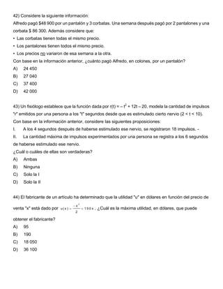 42) Considere la siguiente información:
Alfredo pagó $48 900 por un pantalón y 3 corbatas. Una semana después pagó por 2 pantalones y una
corbata $ 86 300. Además considere que:
• Las corbatas tienen todas el mismo precio.
• Los pantalones tienen todos el mismo precio.
• Los precios no variaron de esa semana a la otra.
Con base en la información anterior, ¿cuánto pagó Alfredo, en colones, por un pantalón?
A) 24 450
B) 27 040
C) 37 400
D) 42 000
43) Un fisiólogo establece que la función dada por r(t) = – t2
+ 12t – 20, modela la cantidad de impulsos
"r" emitidos por una persona a los "t" segundos desde que es estimulado cierto nervio (2 < t < 10).
Con base en la información anterior, considere las siguientes proposiciones:
I. A los 4 segundos después de haberse estimulado ese nervio, se registraron 18 impulsos. -
II. La cantidad máxima de impulsos experimentados por una persona se registra a los 6 segundos
de haberse estimulado ese nervio.
¿Cuál o cuáles de ellas son verdaderas?
A) Ambas
B) Ninguna
C) Solo la I
D) Solo la II
44) El fabricante de un artículo ha determinado que la utilidad "u" en dólares en función del precio de
venta "x" está dado por
2
x
u( x ) 1 9 0 x
2

  . ¿Cuál es la máxima utilidad, en dólares, que puede
obtener el fabricante?
A) 95
B) 190
C) 18 050
D) 36 100
 