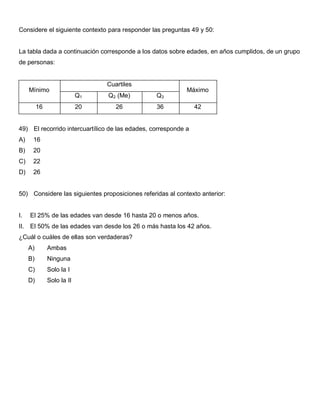 Considere el siguiente contexto para responder las preguntas 49 y 50:
La tabla dada a continuación corresponde a los datos sobre edades, en años cumplidos, de un grupo
de personas:
Mínimo
Cuartiles
Máximo
Q1 Q2 (Me) Q3
16 20 26 36 42
49) El recorrido intercuartílico de las edades, corresponde a
A) 16
B) 20
C) 22
D) 26
50) Considere las siguientes proposiciones referidas al contexto anterior:
I. El 25% de las edades van desde 16 hasta 20 o menos años.
II. El 50% de las edades van desde los 26 o más hasta los 42 años.
¿Cuál o cuáles de ellas son verdaderas?
A) Ambas
B) Ninguna
C) Solo la I
D) Solo la II
 