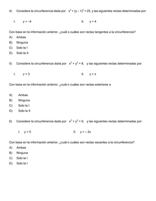 4) Considere la circunferencia dada por x2
+ (y – 1)2
= 25, y las siguientes rectas determinadas por:
I. y = –4 II. y = 4
Con base en la información anterior, ¿cuál o cuáles son rectas tangentes a la circunferencia?
A) Ambas
B) Ninguna
C) Solo la I
D) Solo la II
5) Considere la circunferencia dada por x2
+ y2
= 8, y las siguientes rectas determinadas por:
I. y = 3 II. y = x
Con base en la información anterior, ¿cuál o cuáles son rectas exteriores a
A) Ambas
B) Ninguna
C) Solo la I
D) Solo la II
6) Considere la circunferencia dada por x2
+ y2
= 9, y las siguientes rectas determinadas por:
I. y = 0 II. y = – 2x
Con base en la información anterior, ¿cuál o cuáles son rectas secantes a la circunferencia?
A) Ambas
B) Ninguna
C) Solo la I
D) Solo la I
 
