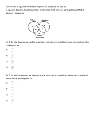 Con base en la siguiente información responda las preguntas 54, 55 y 56:
El siguiente diagrama ilustra los gustos y preferencias de 78 personas por la práctica del fútbol,
atletismo y baloncesto:
54) Si del total de personas, se elige una al azar, entonces, la probabilidad de que esta practique fútbol
y baloncesto, es
A)
1 0
7 8
B)
1 4
7 8
C)
3 4
7 8
D)
4 6
7 8
55) Si del total de personas, se elige una al azar, entonces, la probabilidad de que esta practique al
menos dos de esos deportes, es
A)
2 2
7 8
B)
2 6
7 8
C)
3 2
7 8
D)
3 8
7 8
 
