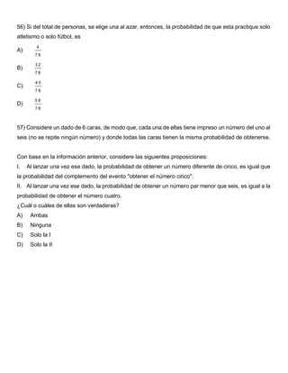 56) Si del total de personas, se elige una al azar, entonces, la probabilidad de que esta practique solo
atletismo o solo fútbol, es
A)
4
7 8
B)
3 2
7 8
C)
4 0
7 8
D)
5 8
7 8
57) Considere un dado de 6 caras, de modo que, cada una de ellas tiene impreso un número del uno al
seis (no se repite ningún número) y donde todas las caras tienen la misma probabilidad de obtenerse.
Con base en la información anterior, considere las siguientes proposiciones:
I. Al lanzar una vez ese dado, la probabilidad de obtener un número diferente de cinco, es igual que
la probabilidad del complemento del evento "obtener el número cinco".
II. Al lanzar una vez ese dado, la probabilidad de obtener un número par menor que seis, es igual a la
probabilidad de obtener el número cuatro.
¿Cuál o cuáles de ellas son verdaderas?
A) Ambas
B) Ninguna
C) Solo la I
D) Solo la II
 