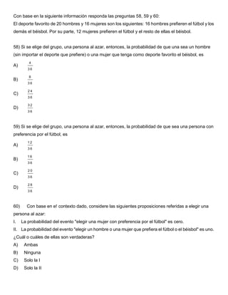 Con base en la siguiente información responda las preguntas 58, 59 y 60:
El deporte favorito de 20 hombres y 16 mujeres son los siguientes: 16 hombres prefieren el fútbol y los
demás el béisbol. Por su parte, 12 mujeres prefieren el fútbol y el resto de ellas el béisbol.
58) Si se elige del grupo, una persona al azar, entonces, la probabilidad de que una sea un hombre
(sin importar el deporte que prefiere) o una mujer que tenga como deporte favorito el béisbol, es
A)
4
3 6
B)
8
3 6
C)
2 4
3 6
D)
3 2
3 6
59) Si se elige del grupo, una persona al azar, entonces, la probabilidad de que sea una persona con
preferencia por el fútbol, es
A)
1 2
3 6
B)
1 6
3 6
C)
2 0
3 6
D)
2 8
3 6
60) Con base en e! contexto dado, considere las siguientes proposiciones referidas a elegir una
persona al azar:
I. La probabilidad del evento "elegir una mujer con preferencia por el fútbol" es cero.
II. La probabilidad del evento "elegir un hombre o una mujer que prefiera el fútbol o el béisbol" es uno.
¿Cuál o cuáles de ellas son verdaderas?
A) Ambas
B) Ninguna
C) Solo la I
D) Solo la II
 