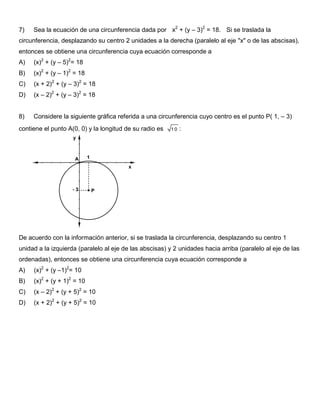 7) Sea la ecuación de una circunferencia dada por x2
+ (y – 3)2
= 18. Si se traslada la
circunferencia, desplazando su centro 2 unidades a la derecha (paralelo al eje "x" o de las abscisas),
entonces se obtiene una circunferencia cuya ecuación corresponde a
A) (x)2
+ (y – 5)2
= 18
B) (x)2
+ (y – 1)2
= 18
C) (x + 2)2
+ (y – 3)2
= 18
D) (x – 2)2
+ (y – 3)2
= 18
8) Considere la siguiente gráfica referida a una circunferencia cuyo centro es el punto P( 1, – 3)
contiene el punto A(0, 0) y la longitud de su radio es 1 0 :
De acuerdo con la información anterior, si se traslada la circunferencia, desplazando su centro 1
unidad a la izquierda (paralelo al eje de las abscisas) y 2 unidades hacia arriba (paralelo al eje de las
ordenadas), entonces se obtiene una circunferencia cuya ecuación corresponde a
A) (x)2
+ (y –1)2
= 10
B) (x)2
+ (y + 1)2
= 10
C) (x – 2)2
+ (y + 5)2
= 10
D) (x + 2)2
+ (y + 5)2
= 10
 