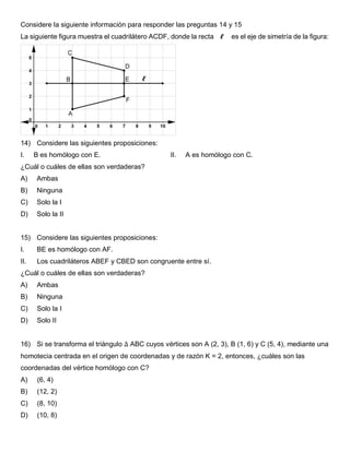 Considere la siguiente información para responder las preguntas 14 y 15
La siguiente figura muestra el cuadrilátero ACDF, donde la recta 𝓵 es el eje de simetría de la figura:
14) Considere las siguientes proposiciones:
I. B es homólogo con E. II. A es homólogo con C.
¿Cuál o cuáles de ellas son verdaderas?
A) Ambas
B) Ninguna
C) Solo la I
D) Solo la II
15) Considere las siguientes proposiciones:
I. BE es homólogo con AF.
II. Los cuadriláteros ABEF y CBED son congruente entre sí.
¿Cuál o cuáles de ellas son verdaderas?
A) Ambas
B) Ninguna
C) Solo la I
D) Solo II
16) Si se transforma el triángulo ∆ ABC cuyos vértices son A (2, 3), B (1, 6) y C (5, 4), mediante una
homotecia centrada en el origen de coordenadas y de razón K = 2, entonces, ¿cuáles son las
coordenadas del vértice homólogo con C?
A) (6, 4)
B) (12, 2)
C) (8, 10)
D) (10, 8)
𝓵
 