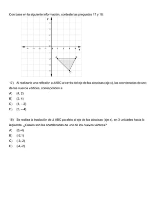 Con base en la siguiente información, conteste las preguntas 17 y 18:
17) Al realizarle una reflexión a ∆ABC a través del eje de las abscisas (eje x), las coordenadas de uno
de los nuevos vértices, corresponden a
A) (4, 2)
B) (2, 4)
C) (4, – 2)
D) (3, – 4)
18) Se realiza la traslación de ∆ ABC paralelo al eje de las abscisas (eje x), en 3 unidades hacia la
izquierda. ¿Cuáles son las coordenadas de uno de los nuevos vértices?
A) (0,-4)
B) (-2,1)
C) (-3,-2)
D) (-4,-2)
 